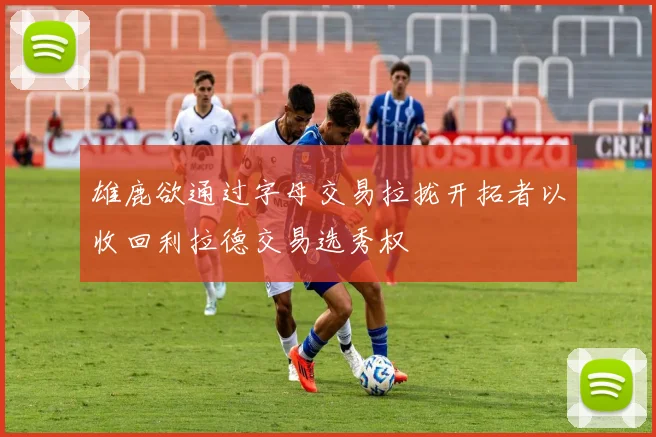 雄鹿欲通过字母交易拉拢开拓者以收回利拉德交易选秀权