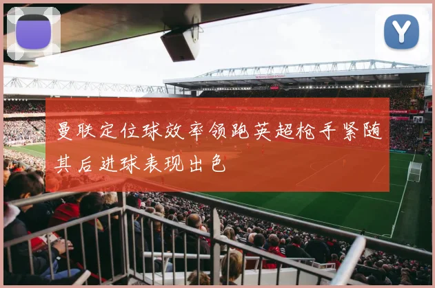 曼联定位球效率领跑英超枪手紧随其后进球表现出色