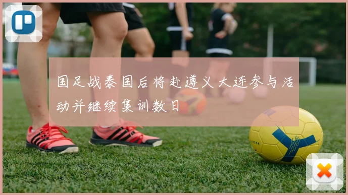 国足战泰国后将赴遵义大连参与活动并继续集训数日