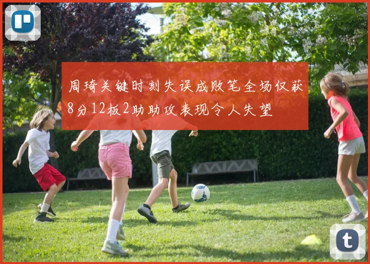周琦关键时刻失误成败笔全场仅获8分12板2助助攻表现令人失望