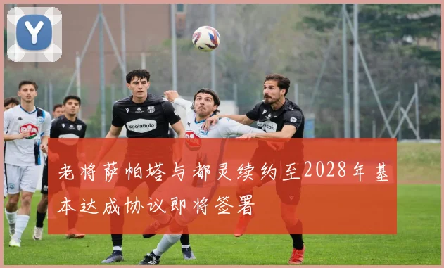 老将萨帕塔与都灵续约至2028年基本达成协议即将签署