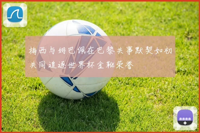 梅西与姆巴佩在巴黎共事默契如初共同追逐世界杯金靴荣誉