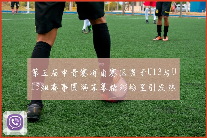 第五届中青赛海南赛区男子U13与U15组赛事圆满落幕精彩纷呈引发热烈反响