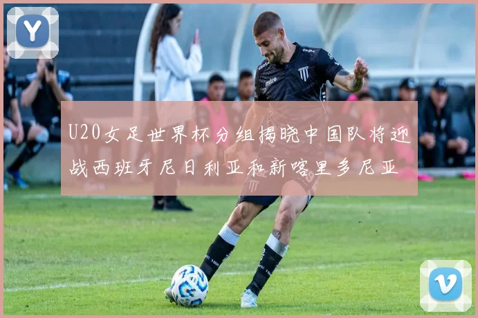 U20女足世界杯分组揭晓中国队将迎战西班牙尼日利亚和新喀里多尼亚