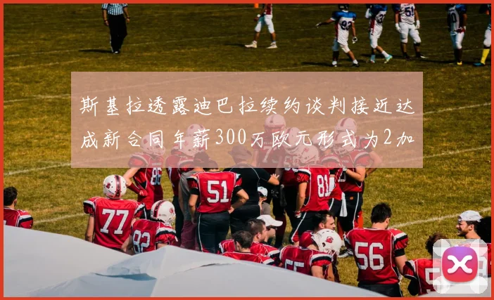 斯基拉透露迪巴拉续约谈判接近达成新合同年薪300万欧元形式为2加1