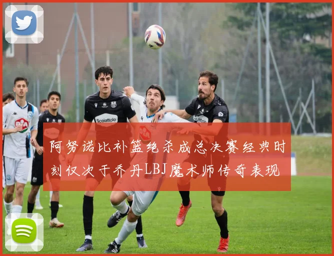 阿努诺比补篮绝杀成总决赛经典时刻仅次于乔丹LBJ魔术师传奇表现